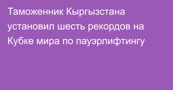 Таможенник Кыргызстана установил шесть рекордов на Кубке мира по пауэрлифтингу