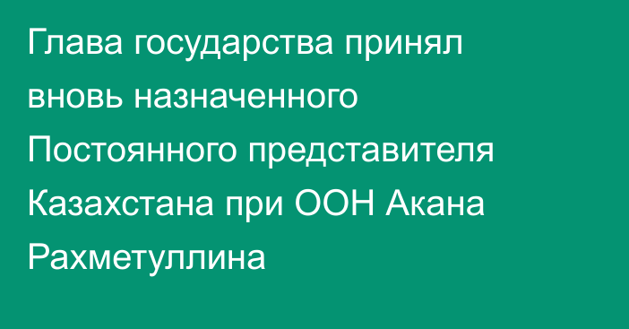 Глава государства принял вновь назначенного Постоянного представителя Казахстана при ООН Акана Рахметуллина