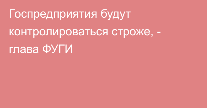 Госпредприятия будут контролироваться строже, - глава ФУГИ