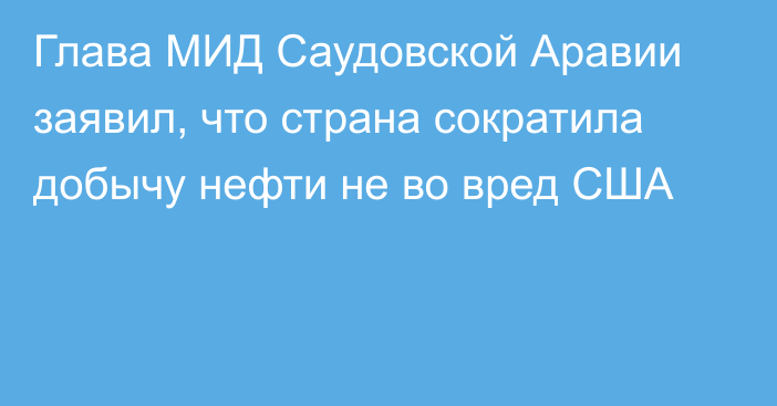 Глава МИД Саудовской Аравии заявил, что страна сократила добычу нефти не во вред США