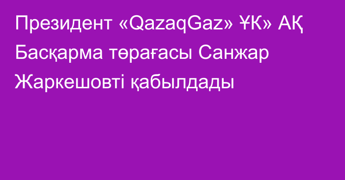 Президент «QazaqGaz» ҰК» АҚ Басқарма төрағасы Санжар Жаркешовті қабылдады