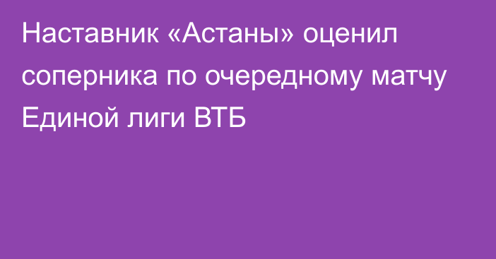 Наставник «Астаны» оценил соперника по очередному матчу Единой лиги ВТБ