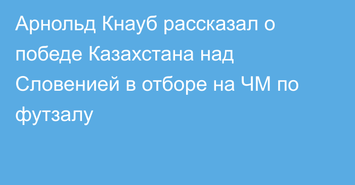 Арнольд Кнауб рассказал о победе Казахстана над Словенией в отборе на ЧМ по футзалу