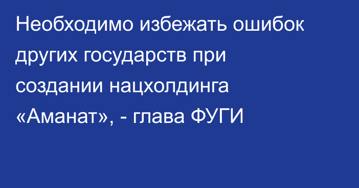 Необходимо избежать ошибок других государств при создании нацхолдинга «Аманат», - глава ФУГИ