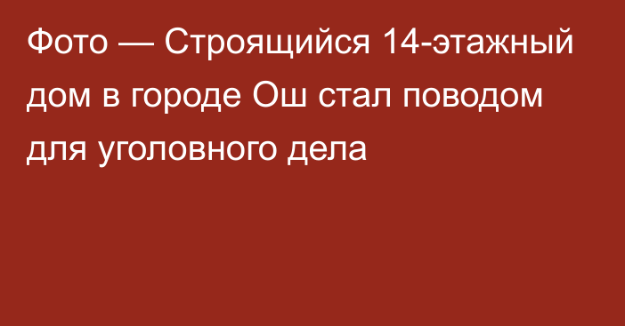 Фото — Строящийся 14-этажный дом в городе Ош стал поводом для уголовного дела