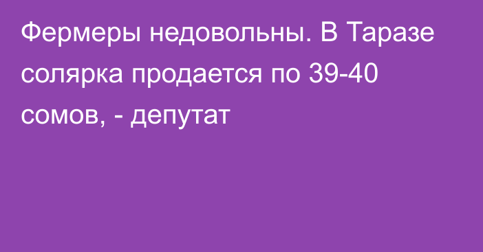 Фермеры недовольны. В Таразе солярка продается по 39-40 сомов, - депутат