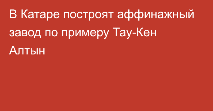 В Катаре построят аффинажный завод по примеру Тау-Кен Алтын