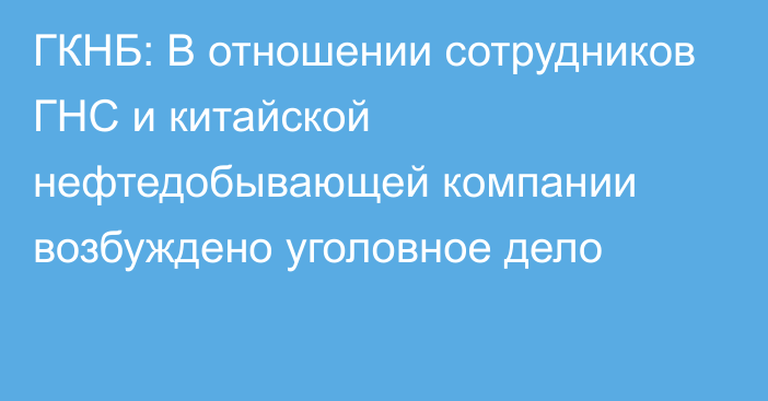 ГКНБ: В отношении сотрудников ГНС и китайской нефтедобывающей компании возбуждено уголовное дело