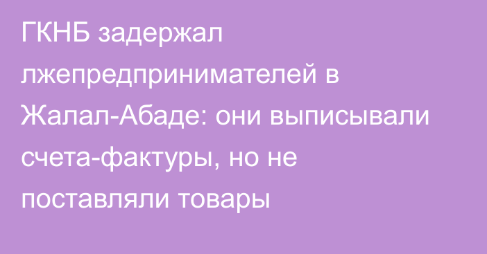 ГКНБ задержал лжепредпринимателей в Жалал-Абаде: они выписывали счета-фактуры, но не поставляли товары