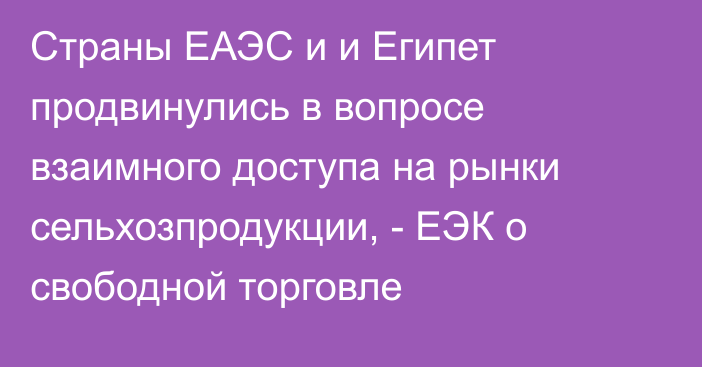 Страны ЕАЭС и и Египет продвинулись в вопросе взаимного доступа на рынки сельхозпродукции, - ЕЭК о свободной торговле