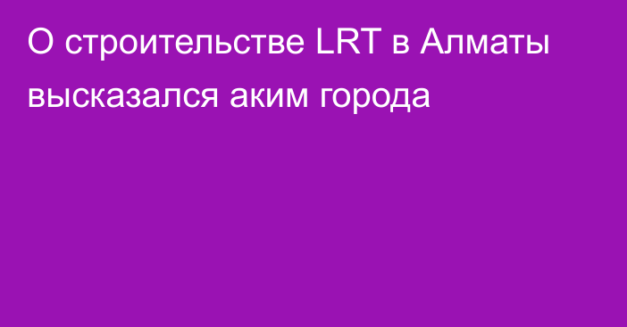 О строительстве LRT в Алматы высказался аким города