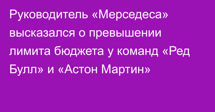 Руководитель «Мерседеса» высказался о превышении лимита бюджета у команд «Ред Булл» и «Астон Мартин»