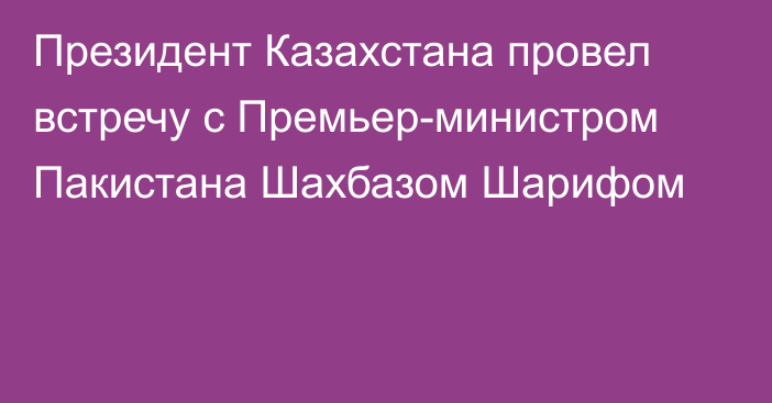 Президент Казахстана провел встречу с Премьер-министром Пакистана Шахбазом Шарифом