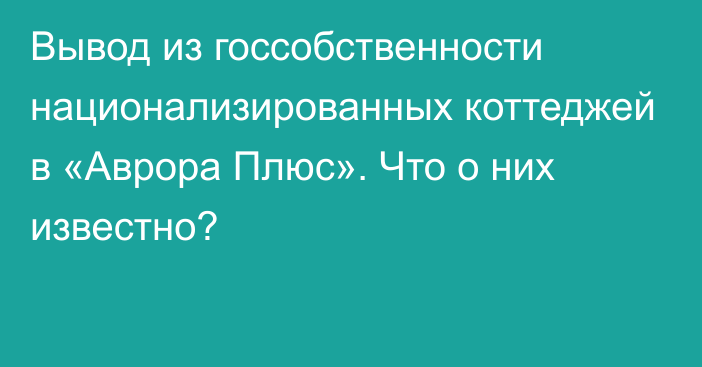 Вывод из госсобственности национализированных коттеджей в «Аврора Плюс». Что о
них известно?