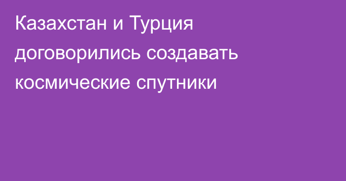 Казахстан и Турция договорились создавать космические спутники