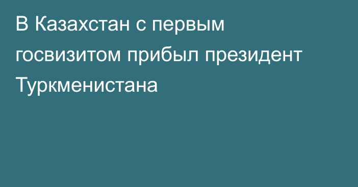 В Казахстан с первым госвизитом прибыл президент Туркменистана