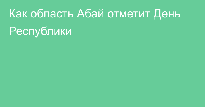 Как область Абай отметит День Республики