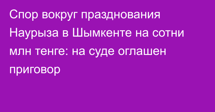 Спор вокруг празднования Наурыза в Шымкенте на сотни млн тенге: на суде оглашен приговор