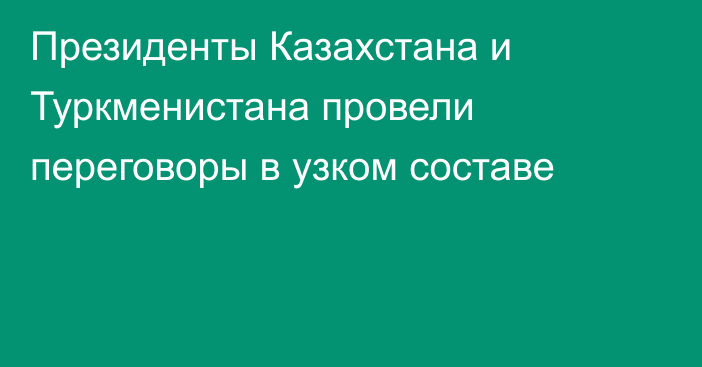 Президенты Казахстана и Туркменистана провели переговоры в узком составе