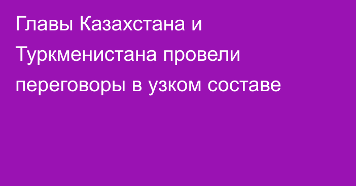 Главы Казахстана и Туркменистана провели переговоры в узком составе