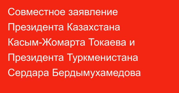 Совместное заявление Президента Казахстана Касым-Жомарта Токаева и Президента Туркменистана Сердара Бердымухамедова