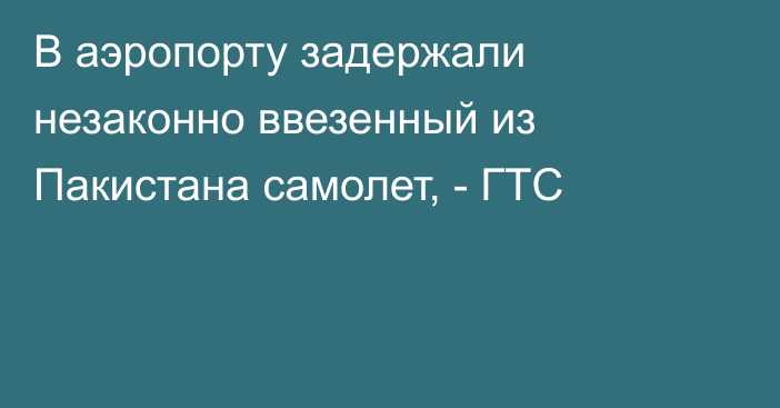 В аэропорту задержали незаконно ввезенный из Пакистана самолет, - ГТС