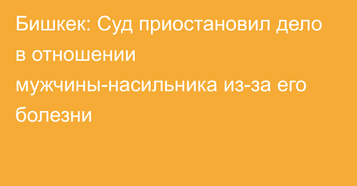 Бишкек: Суд приостановил дело в отношении мужчины-насильника из-за его болезни