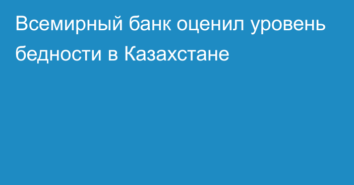 Всемирный банк оценил уровень бедности в Казахстане