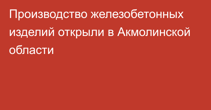 Производство железобетонных изделий открыли в Акмолинской области