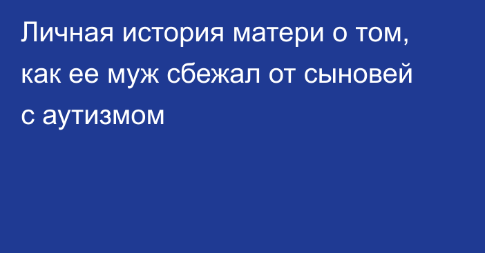 Личная история матери о том, как ее муж сбежал от сыновей с аутизмом