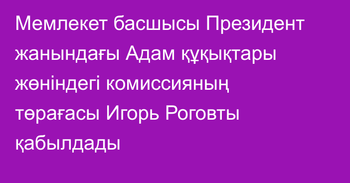 Мемлекет басшысы Президент жанындағы Адам құқықтары жөніндегі комиссияның төрағасы Игорь Роговты қабылдады