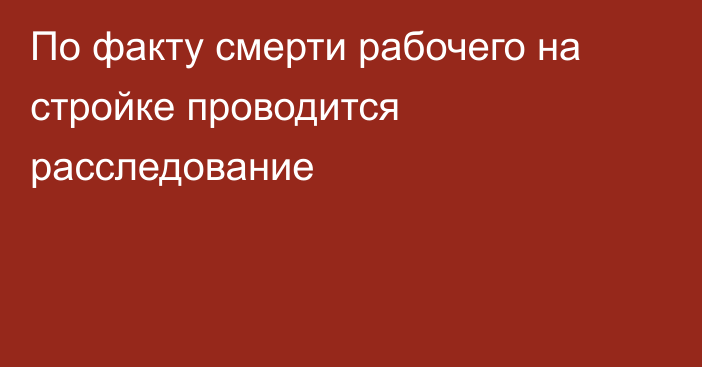 По факту смерти рабочего на стройке проводится расследование