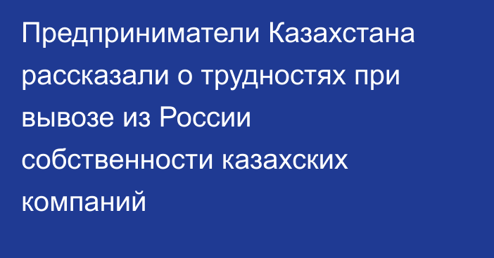 Предприниматели Казахстана рассказали о трудностях при вывозе из России собственности казахских компаний