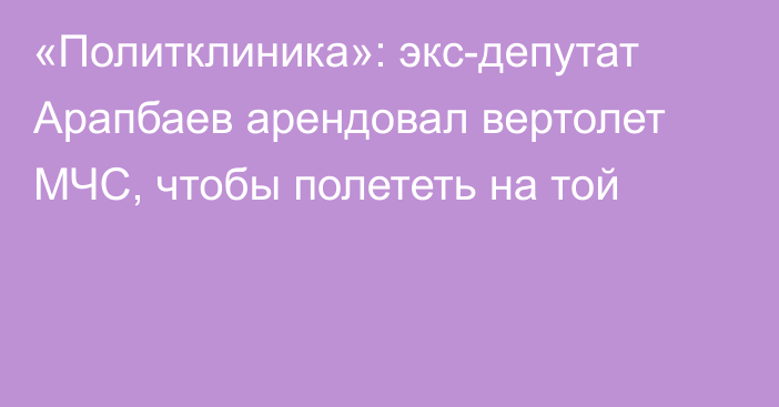 «Политклиника»: экс-депутат Арапбаев арендовал вертолет МЧС, чтобы полететь на той