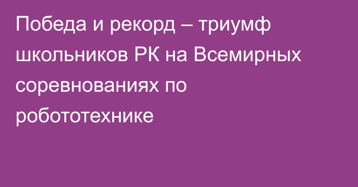 Победа и рекорд – триумф школьников РК на Всемирных соревнованиях по робототехнике