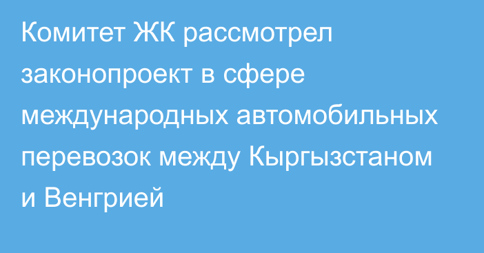 Комитет ЖК рассмотрел законопроект в сфере международных автомобильных перевозок между Кыргызстаном и Венгрией