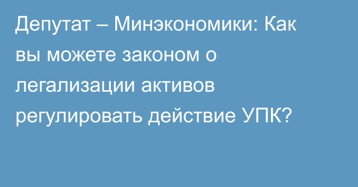 Депутат – Минэкономики: Как вы можете законом о легализации активов регулировать действие УПК?