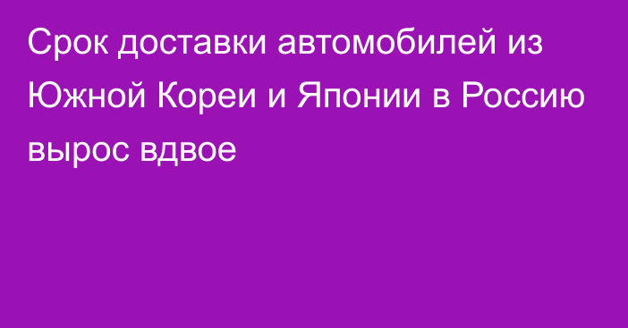 Срок доставки автомобилей из Южной Кореи и Японии в Россию вырос вдвое