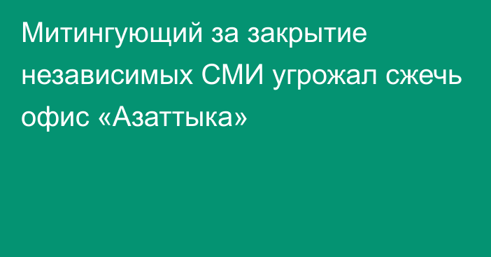 Митингующий за закрытие независимых СМИ угрожал сжечь офис «Азаттыка»