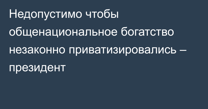 Недопустимо чтобы общенациональное богатство незаконно приватизировались – президент