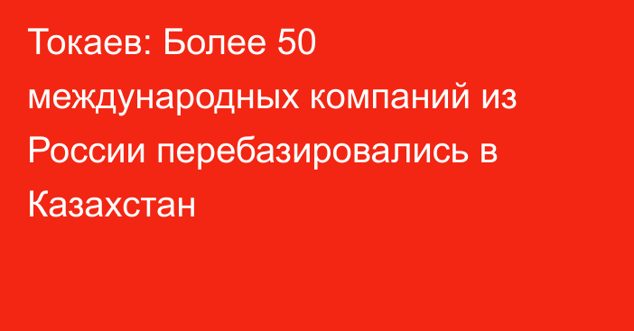 Токаев: Более 50 международных компаний из России перебазировались в Казахстан