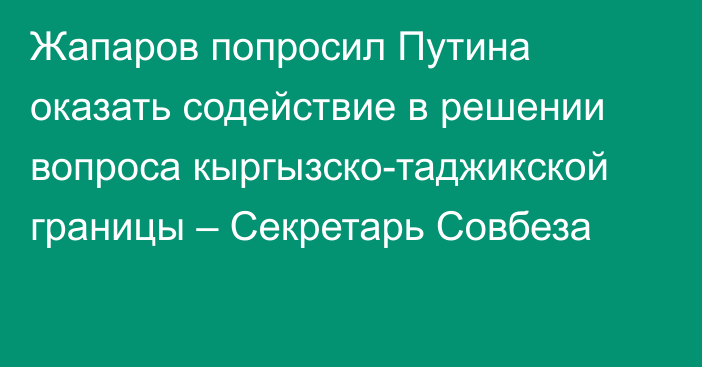 Жапаров попросил Путина оказать содействие в решении вопроса кыргызско-таджикской границы – Секретарь Совбеза