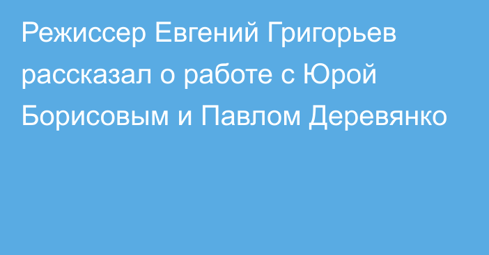 Режиссер Евгений Григорьев рассказал о работе с Юрой Борисовым и Павлом Деревянко