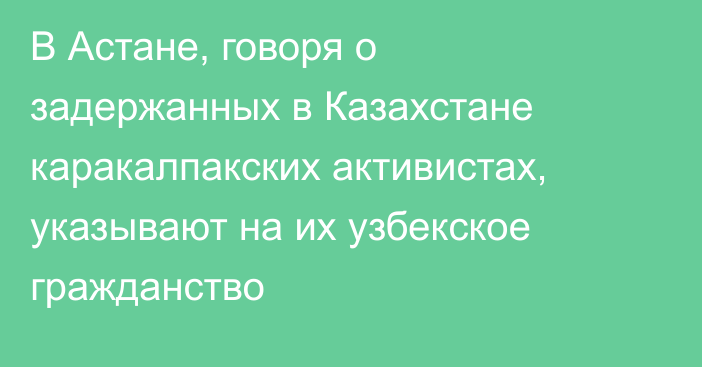 В Астане, говоря о задержанных в Казахстане каракалпакских активистах, указывают на их  узбекское гражданство