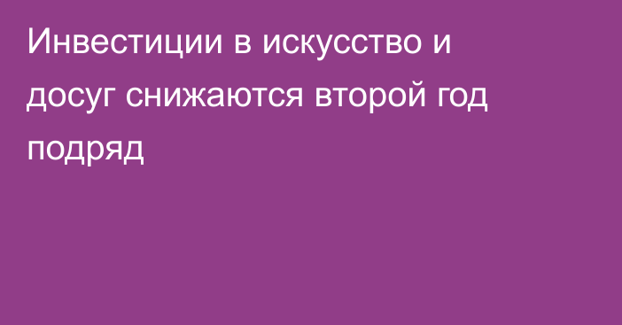 Инвестиции в искусство и досуг снижаются второй год подряд