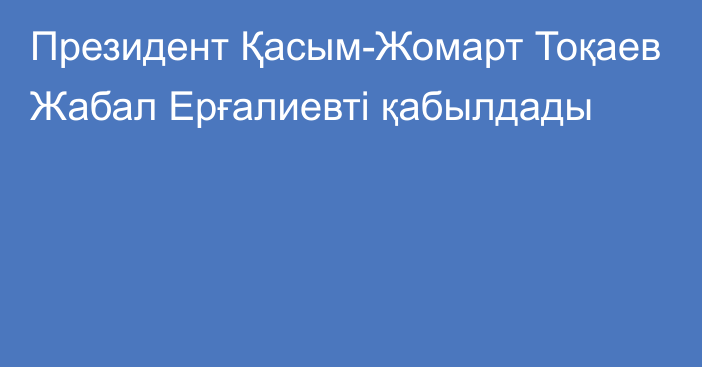 Президент Қасым-Жомарт Тоқаев Жабал Ерғалиевті қабылдады