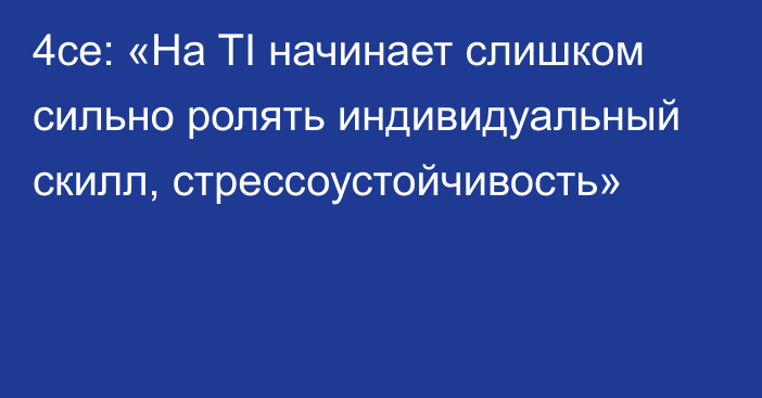 4ce: «На TI начинает слишком сильно ролять индивидуальный скилл, стрессоустойчивость»