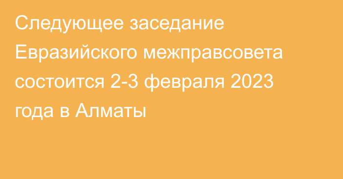 Следующее заседание Евразийского межправсовета состоится 2-3 февраля 2023 года в Алматы