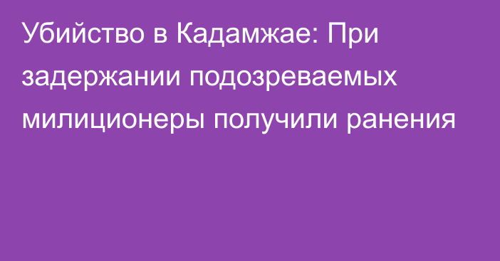 Убийство в Кадамжае: При задержании подозреваемых милиционеры получили ранения