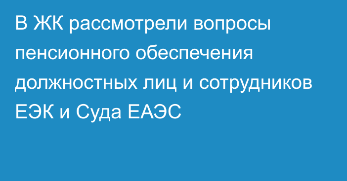 В ЖК рассмотрели вопросы пенсионного обеспечения должностных лиц и сотрудников ЕЭК и Суда ЕАЭС